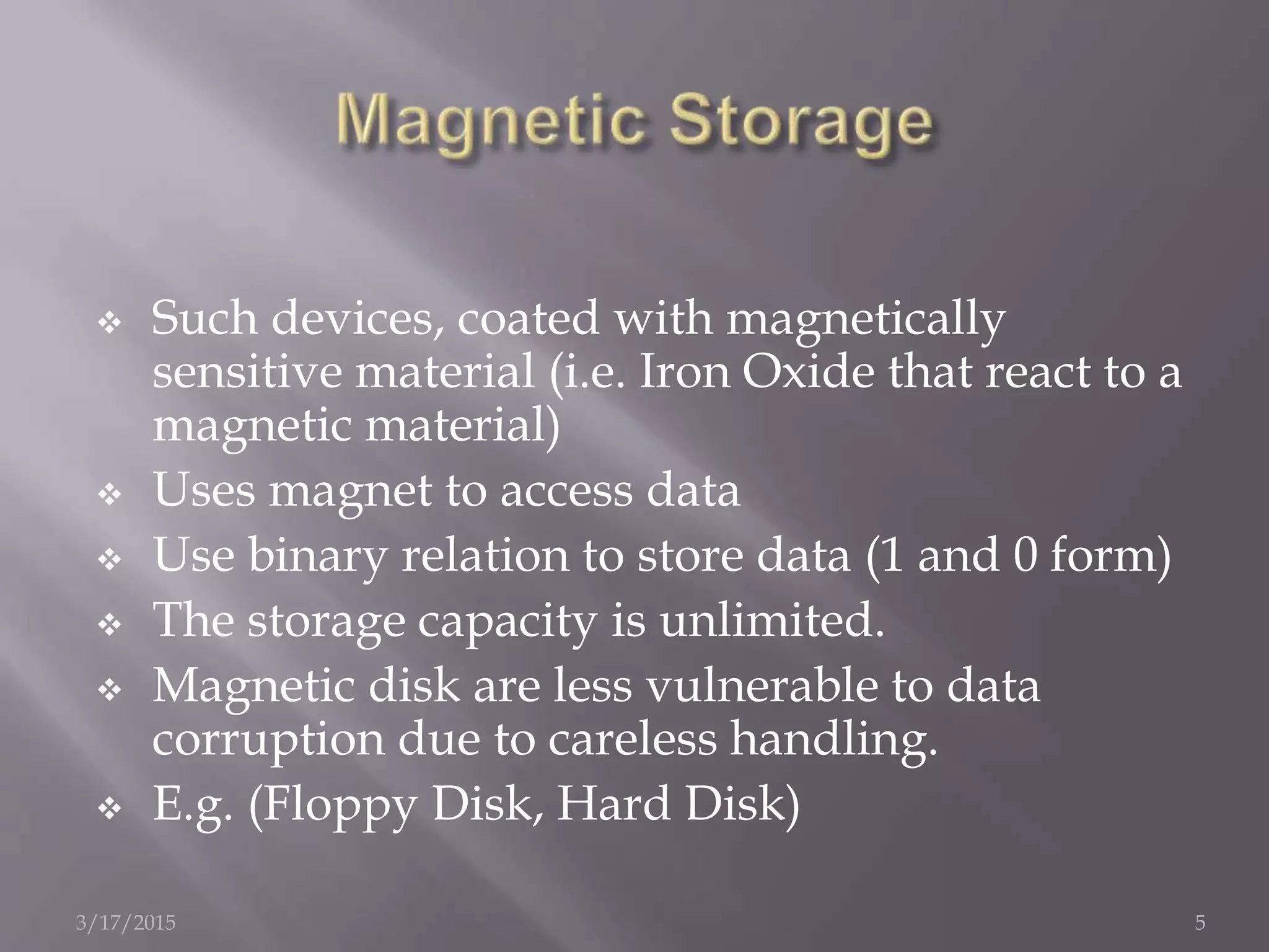  Such devices, coated with magnetically
sensitive material (i.e. Iron Oxide that react to a
magnetic material)
 Uses magnet to access data
 Use binary relation to store data (1 and 0 form)
 The storage capacity is unlimited.
 Magnetic disk are less vulnerable to data
corruption due to careless handling.
 E.g. (Floppy Disk, Hard Disk)
3/17/2015 5
 
