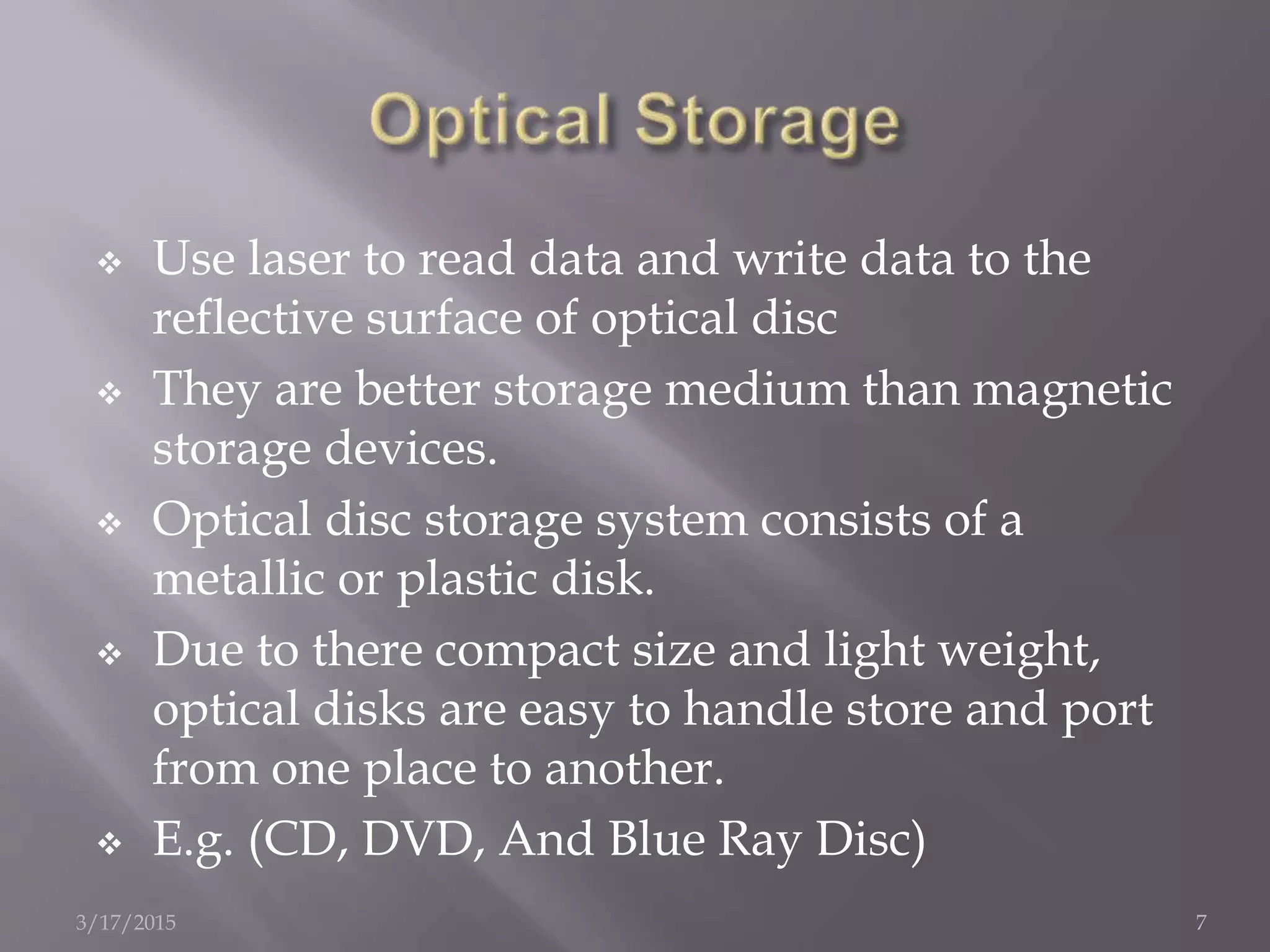  Use laser to read data and write data to the
reflective surface of optical disc
 They are better storage medium than magnetic
storage devices.
 Optical disc storage system consists of a
metallic or plastic disk.
 Due to there compact size and light weight,
optical disks are easy to handle store and port
from one place to another.
 E.g. (CD, DVD, And Blue Ray Disc)
3/17/2015 7
 