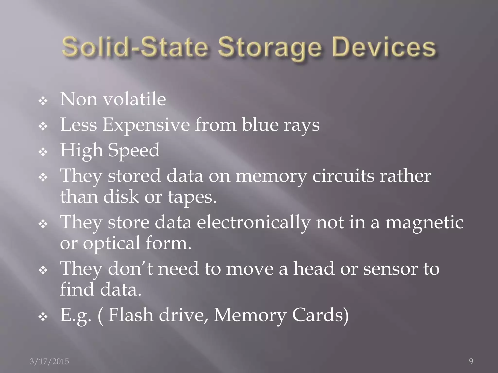  Non volatile
 Less Expensive from blue rays
 High Speed
 They stored data on memory circuits rather
than disk or tapes.
 They store data electronically not in a magnetic
or optical form.
 They don’t need to move a head or sensor to
find data.
 E.g. ( Flash drive, Memory Cards)
3/17/2015 9
 