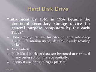 “Introduced by IBM in 1956 became the
dominant secondary storage device for
general purpose computers by the early
1960s”
 Data storage device for storing and retrieving
digital information using platters (rapidly rotating
disks).
 Non volatile.
 Individual blocks of data can be stored or retrieved
in any order rather than sequentially.
 It consist one or more rigid platters.
3/17/2015 12
 