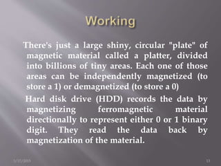 There's just a large shiny, circular "plate" of
magnetic material called a platter, divided
into billions of tiny areas. Each one of those
areas can be independently magnetized (to
store a 1) or demagnetized (to store a 0)
Hard disk drive (HDD) records the data by
magnetizing ferromagnetic material
directionally to represent either 0 or 1 binary
digit. They read the data back by
magnetization of the material.
3/17/2015 13
 