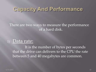There are two ways to measure the performance
of a hard disk.
1) Data rate:
It is the number of bytes per seconds
that the drive can delivers to the CPU the rate
between 5 and 40 megabytes are common.
3/17/2015 15
 