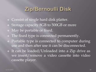  Consist of single hard disk platter.
 Storage capacity 8GB to 500GB or more
 May be portable or fixed.
 The fixed type is connected permanently.
 Portable type is connected to computer during
use and then after use it can be disconnected.
 It can be loaded/Unloaded into a Zip drive as
we insert/remove a video cassette into video
cassette player.
3/17/2015 19
 