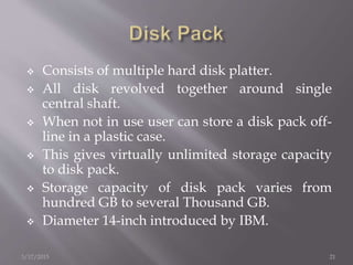  Consists of multiple hard disk platter.
 All disk revolved together around single
central shaft.
 When not in use user can store a disk pack off-
line in a plastic case.
 This gives virtually unlimited storage capacity
to disk pack.
 Storage capacity of disk pack varies from
hundred GB to several Thousand GB.
 Diameter 14-inch introduced by IBM.
3/17/2015 21
 