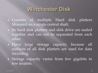  Consists of multiple Hard disk platters
Mounted on a single central shaft.
 Its hard disk platters and disk drive are sealed
together and can not be separated from each
other.
 Have large storage capacity because all
surfaces of all disk platters are used for data
recording.
 Storage capacity varies from few gigabits to
few terabits.
3/17/2015 23
 
