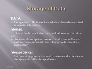 DATA:
 Unorganized collection of facts which is able to be organized
into useful information.
Storage:
Storage holds data, instructions, and information for future
use.
 For example, computers can store hundreds or millions of
customer names and addresses. Storage holds these items
permanently.
Storage devices:
Hardware components that read data from and write data to
storage media called storage devices.
3/17/2015 3
 