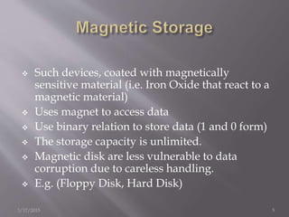  Such devices, coated with magnetically
sensitive material (i.e. Iron Oxide that react to a
magnetic material)
 Uses magnet to access data
 Use binary relation to store data (1 and 0 form)
 The storage capacity is unlimited.
 Magnetic disk are less vulnerable to data
corruption due to careless handling.
 E.g. (Floppy Disk, Hard Disk)
3/17/2015 5
 