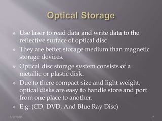  Use laser to read data and write data to the
reflective surface of optical disc
 They are better storage medium than magnetic
storage devices.
 Optical disc storage system consists of a
metallic or plastic disk.
 Due to there compact size and light weight,
optical disks are easy to handle store and port
from one place to another.
 E.g. (CD, DVD, And Blue Ray Disc)
3/17/2015 7
 