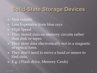  Non volatile
 Less Expensive from blue rays
 High Speed
 They stored data on memory circuits rather
than disk or tapes.
 They store data electronically not in a magnetic
or optical form.
 They don’t need to move a head or sensor to
find data.
 E.g. ( Flash drive, Memory Cards)
3/17/2015 9
 