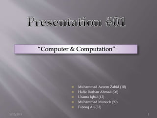 “Computer & Computation”
 Muhammad Azeem Zahid (10)
 Hafiz Burhan Ahmad (06)
 Usama Iqbal (12)
 Muhammad Muneeb (90)
 Farooq Ali (32)
3/17/2015 1
 