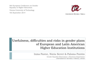 Usefulness, difficulties and risks in gender plans of European and Latin American Higher Education Institutions 
Inma Pastor, Núria Serret & Paloma Pontón 
Gender Equality Observatory | Business Department 
UNIVERSITAT ROVIRA I VIRGILI, SPAIN 
8th European Conference on Gender Equality in Higher Education 
Vienna University of Technology 
4th September 2014  