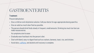 GASTROENTERITIS
Treatment:
Prevent dehydration:
• Give a child an oral rehydrationsolution.Callyour doctor for age-appropriatedosingspecifics.
• Give an adult as muchclear fluid as possible.
• The personshould drink fluids slowly in frequent,smallamounts.Drinkingtoo much too fast can
make nauseaworse.
As symptoms starttoease:
• Gradually ease foodback into the person's diet.
• Start withbland, easy-to-digest foodsuchas crackers,bananas,toast,rice,and chicken.
• Avoid dairy, caffeine,and alcohol until recovery is complete.
 
