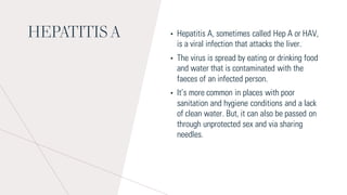 HEPATITIS A • Hepatitis A, sometimes called Hep A or HAV,
is a viral infection that attacks the liver.
• The virus is spread by eating or drinking food
and water that is contaminated with the
faeces of an infected person.
• It’s more common in places with poor
sanitation and hygiene conditions and a lack
of clean water. But, it can also be passed on
through unprotected sex and via sharing
needles.
 