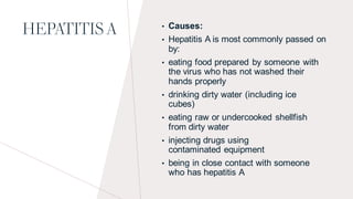 HEPATITIS A • Causes:
• Hepatitis A is most commonly passed on
by:
• eating food prepared by someone with
the virus who has not washed their
hands properly
• drinking dirty water (including ice
cubes)
• eating raw or undercooked shellfish
from dirty water
• injecting drugs using
contaminated equipment
• being in close contact with someone
who has hepatitis A
 