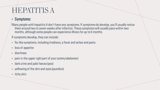 HEPATITIS A
• Symptoms:
Many people with hepatitis A don’t have any symptoms.If symptomsdo develop,you’ll usually notice
them aroundtwo to seven weeks after infection.Thesesymptomswill usually pass within two
months,althoughsome people can experienceillness for up to 6 months.
If symptoms develop,they can include:
• flu-likesymptoms,includingtiredness,a fever and aches and pains
• loss of appetite
• diarrhoea
• pain in the upper right part of your tummy (abdomen)
• dark urine and pale faeces (poo)
• yellowingof the skinand eyes (jaundice)
• itchy skin.
 