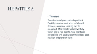 HEPATITIS A
• Treatment:
There is currently no cure for hepatitis A.
Painkillers and/or medication to help with
itchiness, nausea or vomiting may be
prescribed. Most people will recover fully
within one to two months. Your healthcare
professional will usually recommend rest, good
nutrition and plenty of fluids
 