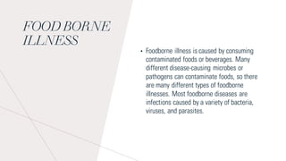 FOOD BORNE
ILLNESS
• Foodborne illness is caused by consuming
contaminated foods or beverages. Many
different disease-causing microbes or
pathogens can contaminate foods, so there
are many different types of foodborne
illnesses. Most foodborne diseases are
infections caused by a variety of bacteria,
viruses, and parasites.
 