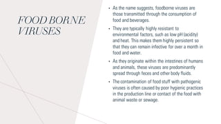FOOD BORNE
VIRUSES
• As the name suggests, foodborne viruses are
those transmitted through the consumption of
food and beverages.
• They are typically highly resistant to
environmental factors, such as low pH (acidity)
and heat. This makes them highly persistent so
that they can remain infective for over a month in
food and water.
• As they originate within the intestines of humans
and animals, these viruses are predominantly
spread through feces and other body fluids.
• The contamination of food stuff with pathogenic
viruses is often caused by poor hygienic practices
in the production line or contact of the food with
animal waste or sewage.
 