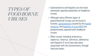 TYPES OF
FOOD BORNE
VIRUSES
• Gastroenteritis and hepatitis are the most
commonly reported syndromes of foodborne
viruses.
• Although many different types of
gastrointestinal viruses can be found in
humans, gastroenteritis caused by the human
norovirus and hepatitis A virus (HAV) are
predominantly reported with foodborne
viruses.
• Other viruses including enterovirus,
sapovirus, rotavirus, astrovirus, adenovirus
and Hepatitis E virus have also been
associated with the transmissions through
food and water..
 