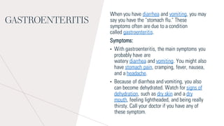 GASTROENTERITIS
When you have diarrhea and vomiting, you may
say you have the "stomach flu." These
symptoms often are due to a condition
called gastroenteritis.
Symptoms:
• With gastroenteritis, the main symptoms you
probably have are
watery diarrhea and vomiting. You might also
have stomach pain, cramping, fever, nausea,
and a headache.
• Because of diarrhea and vomiting, you also
can become dehydrated. Watch for signs of
dehydration, such as dry skin and a dry
mouth, feeling lightheaded, and being really
thirsty. Call your doctor if you have any of
these symptom.
 