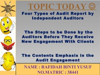 TOPIC TODAY  
Four Types of Audit Report by 
Four Types of Audit Report by 
Independent Auditors 
Independent Auditors 
The Steps to be Done by the 
Auditors Before They Receive 
New Engagement With Clients 
The Steps to be Done by the 
Auditors Before They Receive 
New Engagement With Clients 
The Contents Emphasis in the 
The Contents Emphasis in the 
Audit Engagement 
Audit Engagement 
NAME : RAFIDAH BINTI YUSUF 
NO.MATRIC : 38441 
 