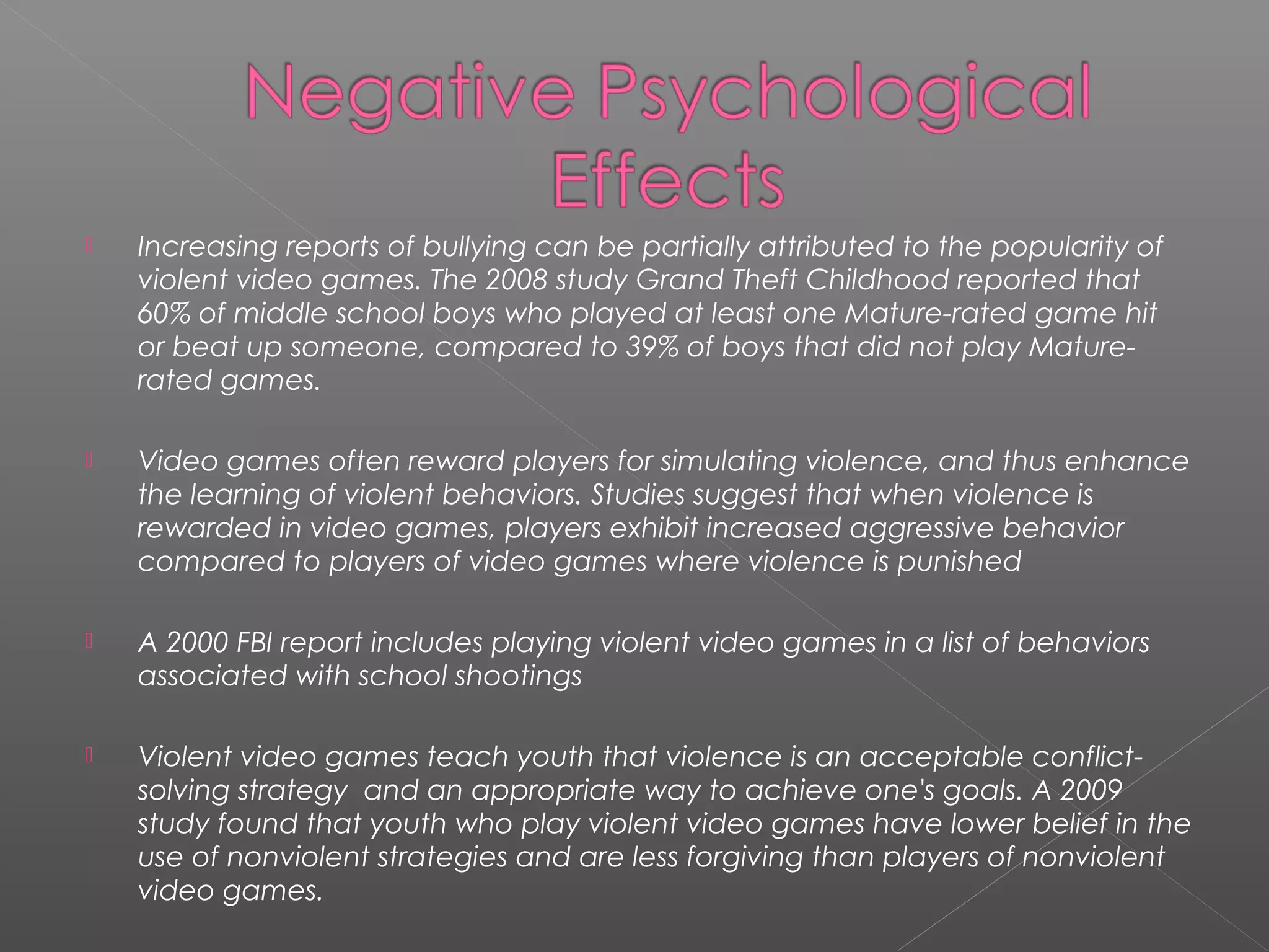    Increasing reports of bullying can be partially attributed to the popularity of
    violent video games. The 2008 study Grand Theft Childhood reported that
    60% of middle school boys who played at least one Mature-rated game hit
    or beat up someone, compared to 39% of boys that did not play Mature-
    rated games.

   Video games often reward players for simulating violence, and thus enhance
    the learning of violent behaviors. Studies suggest that when violence is
    rewarded in video games, players exhibit increased aggressive behavior
    compared to players of video games where violence is punished

   A 2000 FBI report includes playing violent video games in a list of behaviors
    associated with school shootings

   Violent video games teach youth that violence is an acceptable conflict-
    solving strategy and an appropriate way to achieve one's goals. A 2009
    study found that youth who play violent video games have lower belief in the
    use of nonviolent strategies and are less forgiving than players of nonviolent
    video games.
 
