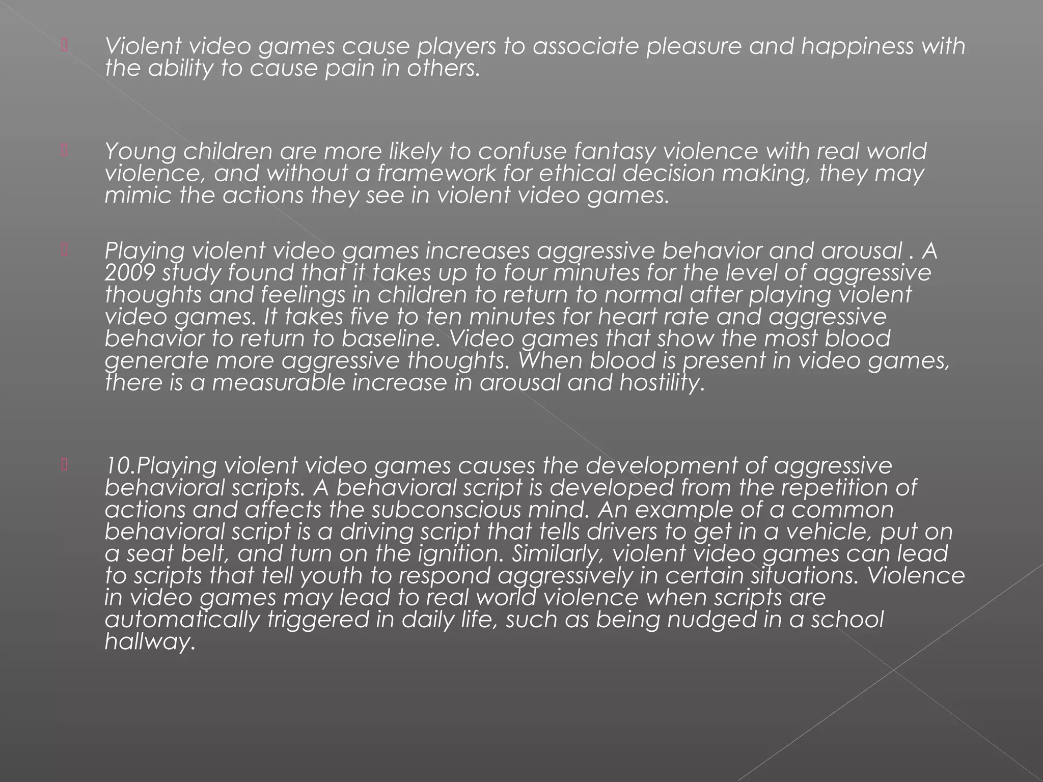    Violent video games cause players to associate pleasure and happiness with
    the ability to cause pain in others.


   Young children are more likely to confuse fantasy violence with real world
    violence, and without a framework for ethical decision making, they may
    mimic the actions they see in violent video games.

   Playing violent video games increases aggressive behavior and arousal . A
    2009 study found that it takes up to four minutes for the level of aggressive
    thoughts and feelings in children to return to normal after playing violent
    video games. It takes five to ten minutes for heart rate and aggressive
    behavior to return to baseline. Video games that show the most blood
    generate more aggressive thoughts. When blood is present in video games,
    there is a measurable increase in arousal and hostility.


   10.Playing violent video games causes the development of aggressive
    behavioral scripts. A behavioral script is developed from the repetition of
    actions and affects the subconscious mind. An example of a common
    behavioral script is a driving script that tells drivers to get in a vehicle, put on
    a seat belt, and turn on the ignition. Similarly, violent video games can lead
    to scripts that tell youth to respond aggressively in certain situations. Violence
    in video games may lead to real world violence when scripts are
    automatically triggered in daily life, such as being nudged in a school
    hallway.
 