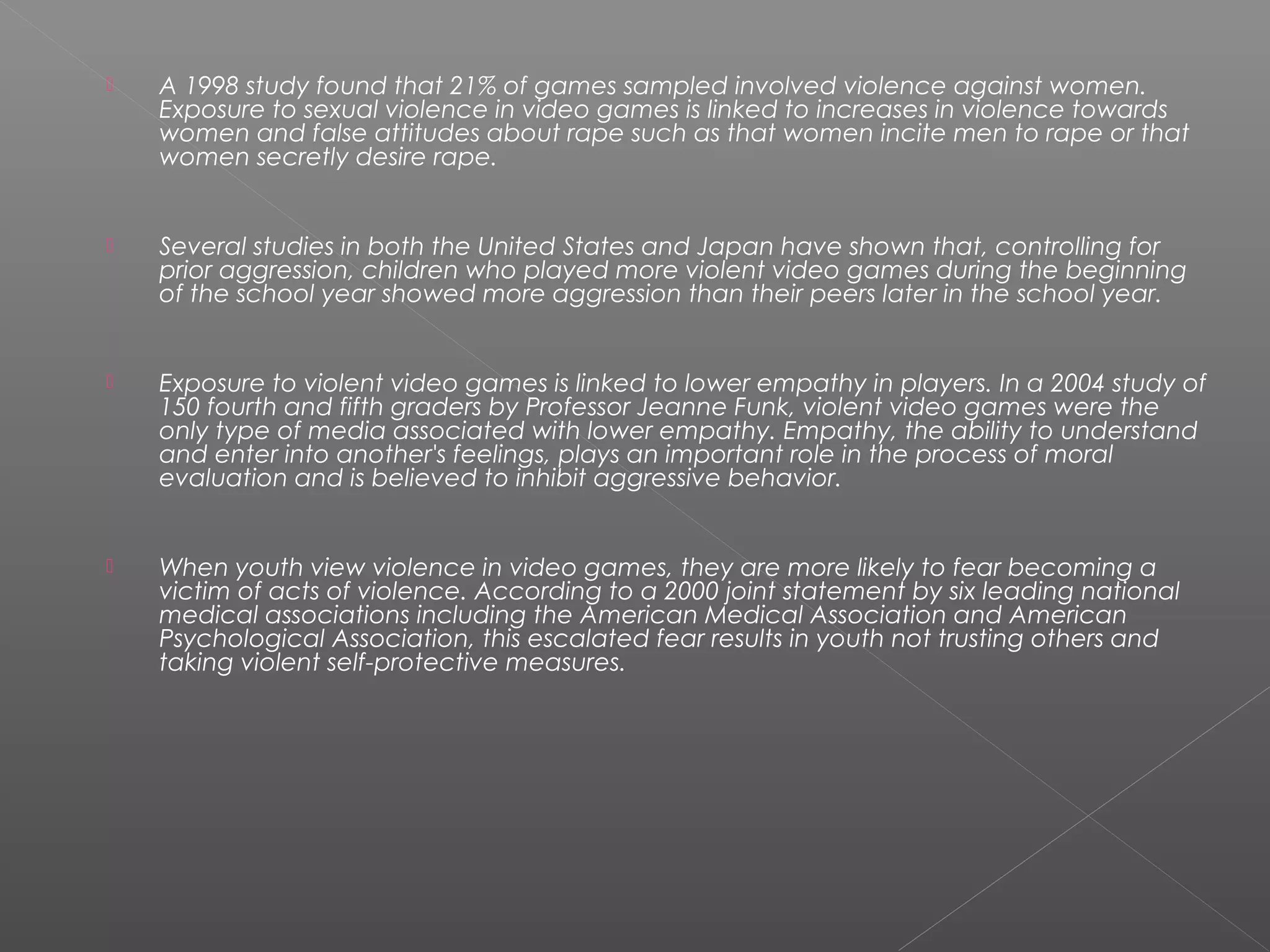    A 1998 study found that 21% of games sampled involved violence against women.
    Exposure to sexual violence in video games is linked to increases in violence towards
    women and false attitudes about rape such as that women incite men to rape or that
    women secretly desire rape.


   Several studies in both the United States and Japan have shown that, controlling for
    prior aggression, children who played more violent video games during the beginning
    of the school year showed more aggression than their peers later in the school year.


   Exposure to violent video games is linked to lower empathy in players. In a 2004 study of
    150 fourth and fifth graders by Professor Jeanne Funk, violent video games were the
    only type of media associated with lower empathy. Empathy, the ability to understand
    and enter into another's feelings, plays an important role in the process of moral
    evaluation and is believed to inhibit aggressive behavior.


   When youth view violence in video games, they are more likely to fear becoming a
    victim of acts of violence. According to a 2000 joint statement by six leading national
    medical associations including the American Medical Association and American
    Psychological Association, this escalated fear results in youth not trusting others and
    taking violent self-protective measures.
 