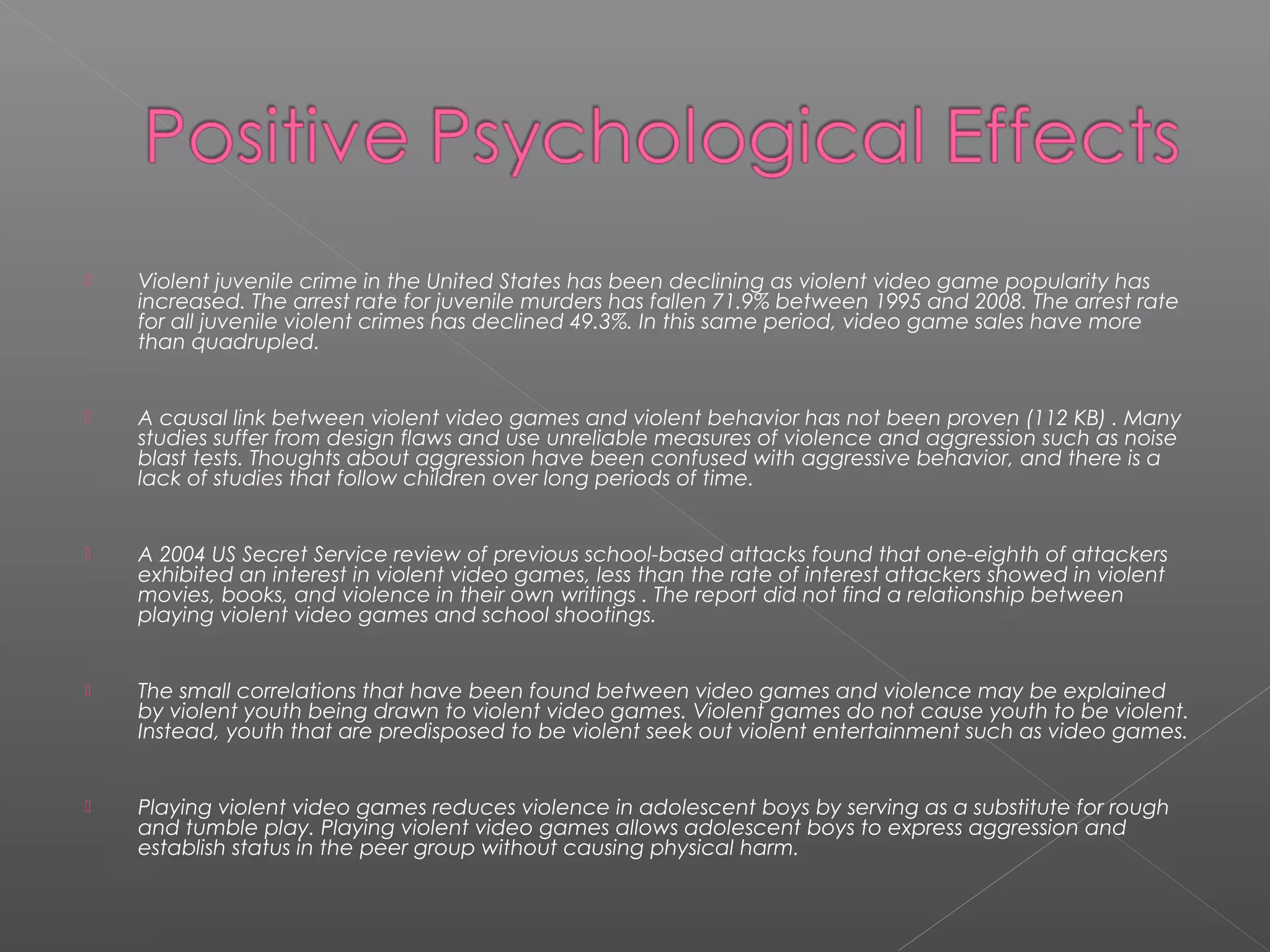    Violent juvenile crime in the United States has been declining as violent video game popularity has
    increased. The arrest rate for juvenile murders has fallen 71.9% between 1995 and 2008. The arrest rate
    for all juvenile violent crimes has declined 49.3%. In this same period, video game sales have more
    than quadrupled.


   A causal link between violent video games and violent behavior has not been proven (112 KB) . Many
    studies suffer from design flaws and use unreliable measures of violence and aggression such as noise
    blast tests. Thoughts about aggression have been confused with aggressive behavior, and there is a
    lack of studies that follow children over long periods of time.


   A 2004 US Secret Service review of previous school-based attacks found that one-eighth of attackers
    exhibited an interest in violent video games, less than the rate of interest attackers showed in violent
    movies, books, and violence in their own writings . The report did not find a relationship between
    playing violent video games and school shootings.


   The small correlations that have been found between video games and violence may be explained
    by violent youth being drawn to violent video games. Violent games do not cause youth to be violent.
    Instead, youth that are predisposed to be violent seek out violent entertainment such as video games.


   Playing violent video games reduces violence in adolescent boys by serving as a substitute for rough
    and tumble play. Playing violent video games allows adolescent boys to express aggression and
    establish status in the peer group without causing physical harm.
 