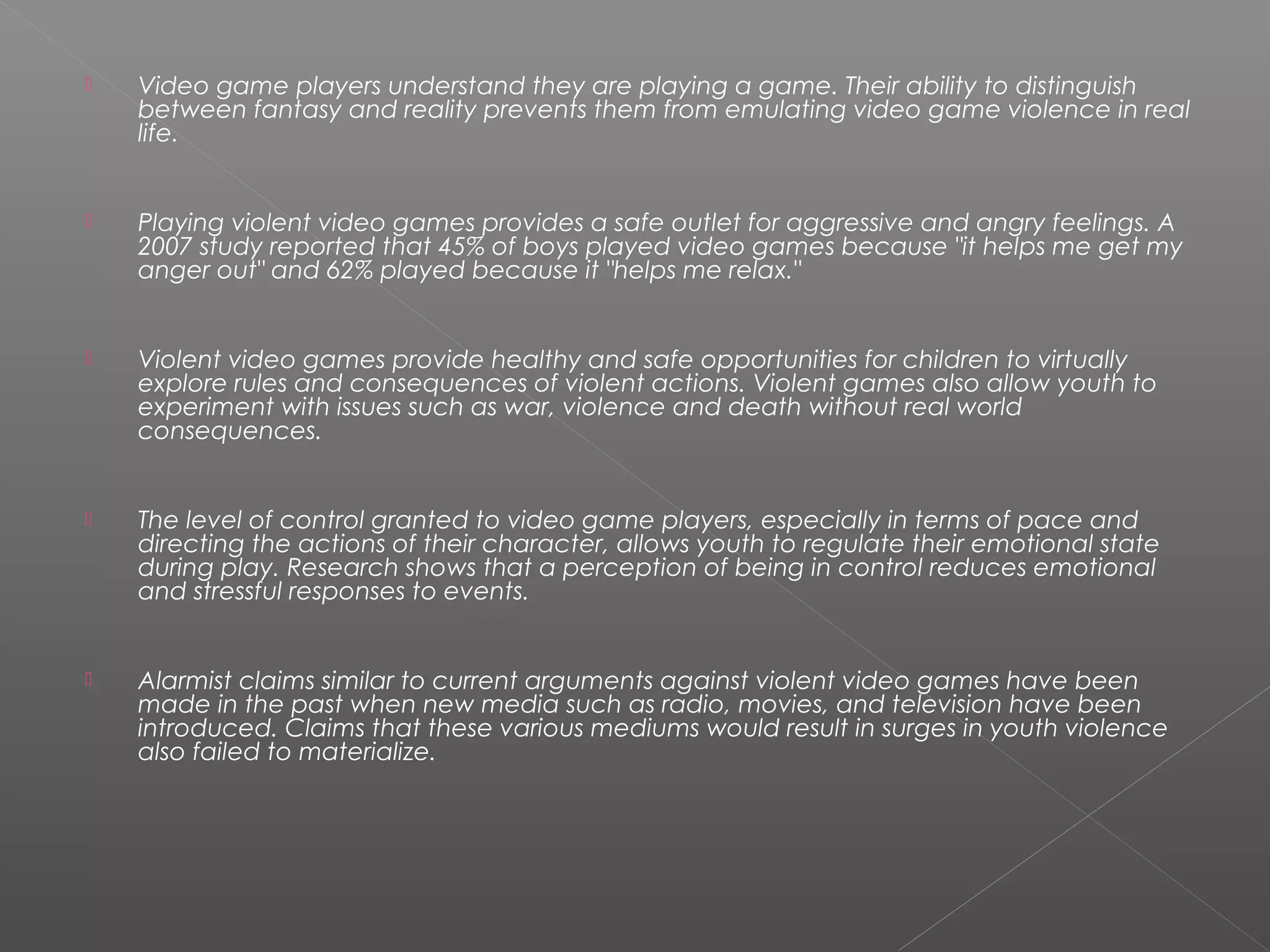    Video game players understand they are playing a game. Their ability to distinguish
    between fantasy and reality prevents them from emulating video game violence in real
    life.


   Playing violent video games provides a safe outlet for aggressive and angry feelings. A
    2007 study reported that 45% of boys played video games because "it helps me get my
    anger out" and 62% played because it "helps me relax."


   Violent video games provide healthy and safe opportunities for children to virtually
    explore rules and consequences of violent actions. Violent games also allow youth to
    experiment with issues such as war, violence and death without real world
    consequences.


   The level of control granted to video game players, especially in terms of pace and
    directing the actions of their character, allows youth to regulate their emotional state
    during play. Research shows that a perception of being in control reduces emotional
    and stressful responses to events.


   Alarmist claims similar to current arguments against violent video games have been
    made in the past when new media such as radio, movies, and television have been
    introduced. Claims that these various mediums would result in surges in youth violence
    also failed to materialize.
 