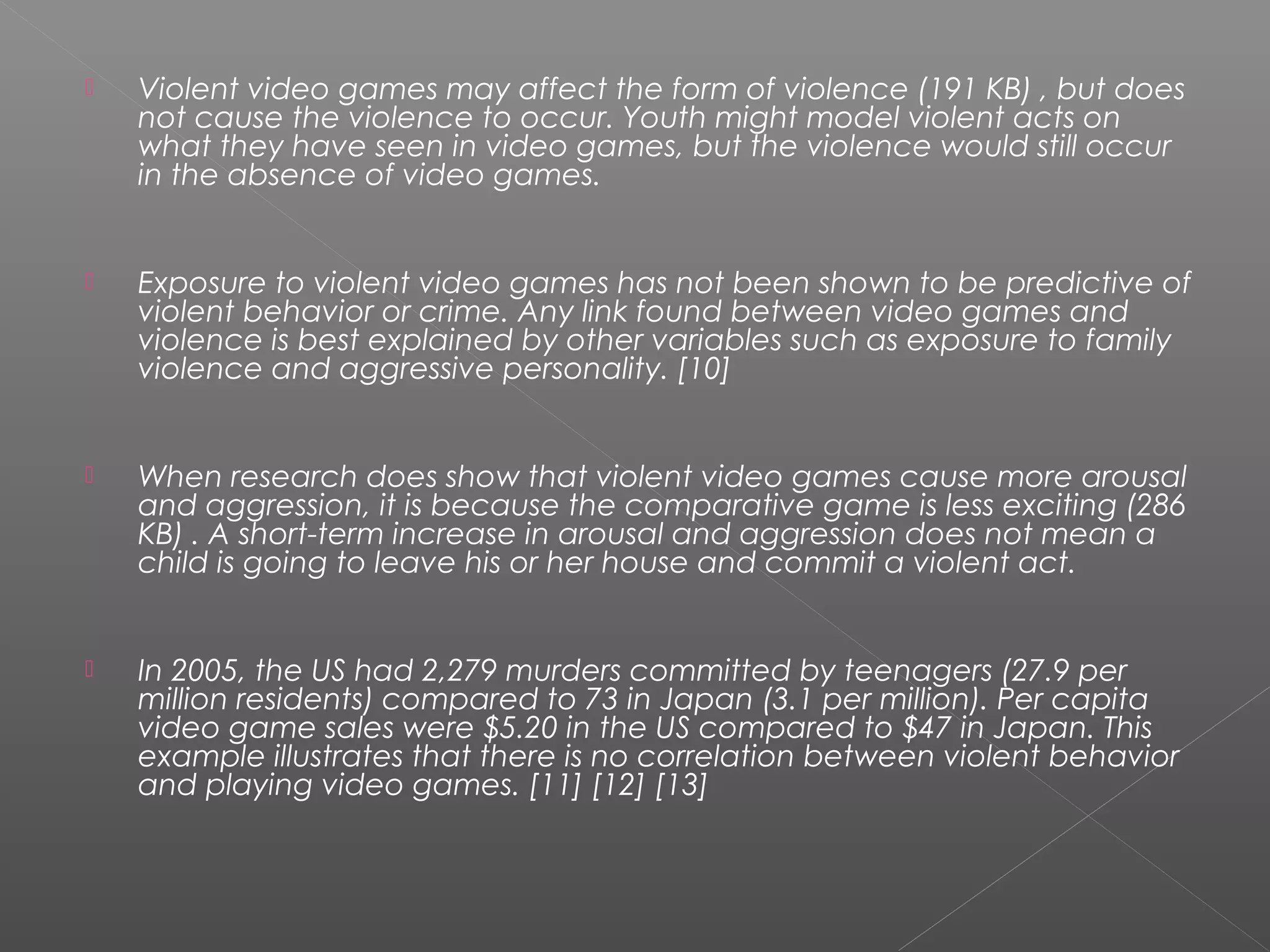    Violent video games may affect the form of violence (191 KB) , but does
    not cause the violence to occur. Youth might model violent acts on
    what they have seen in video games, but the violence would still occur
    in the absence of video games.


   Exposure to violent video games has not been shown to be predictive of
    violent behavior or crime. Any link found between video games and
    violence is best explained by other variables such as exposure to family
    violence and aggressive personality. [10]


   When research does show that violent video games cause more arousal
    and aggression, it is because the comparative game is less exciting (286
    KB) . A short-term increase in arousal and aggression does not mean a
    child is going to leave his or her house and commit a violent act.


   In 2005, the US had 2,279 murders committed by teenagers (27.9 per
    million residents) compared to 73 in Japan (3.1 per million). Per capita
    video game sales were $5.20 in the US compared to $47 in Japan. This
    example illustrates that there is no correlation between violent behavior
    and playing video games. [11] [12] [13]
 