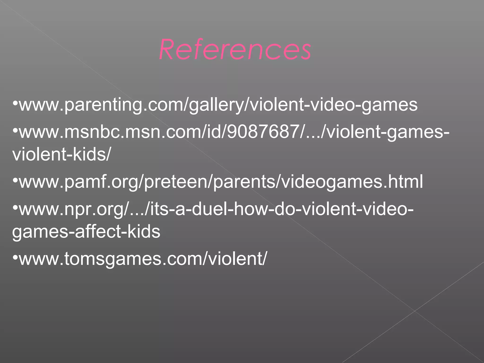 References
•www.parenting.com/gallery/violent-video-games
•www.msnbc.msn.com/id/9087687/.../violent-games-
violent-kids/
•www.pamf.org/preteen/parents/videogames.html
•www.npr.org/.../its-a-duel-how-do-violent-video-
games-affect-kids
•www.tomsgames.com/violent/
 