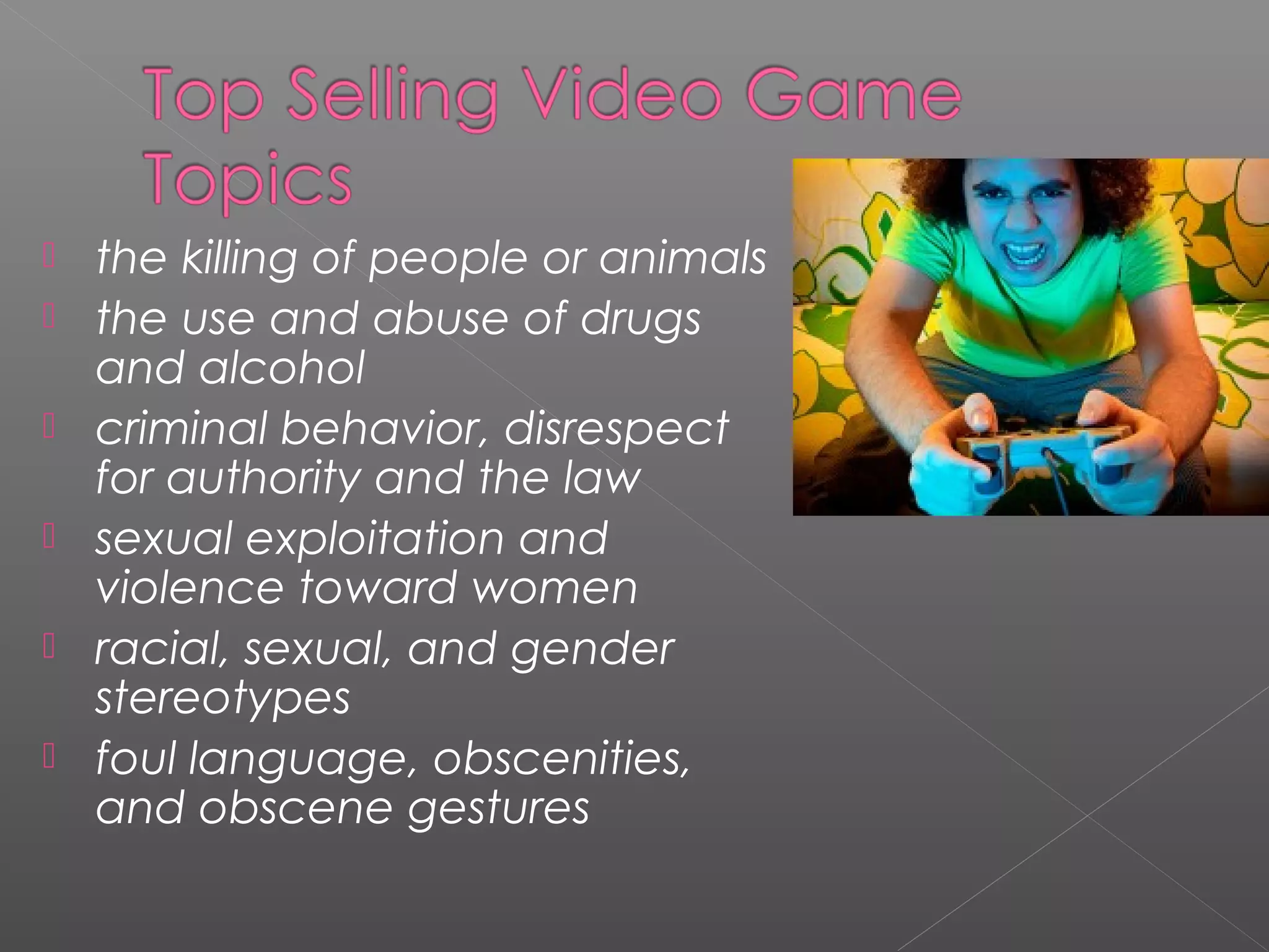    the killing of people or animals
   the use and abuse of drugs
    and alcohol
   criminal behavior, disrespect
    for authority and the law
   sexual exploitation and
    violence toward women
   racial, sexual, and gender
    stereotypes
   foul language, obscenities,
    and obscene gestures
 