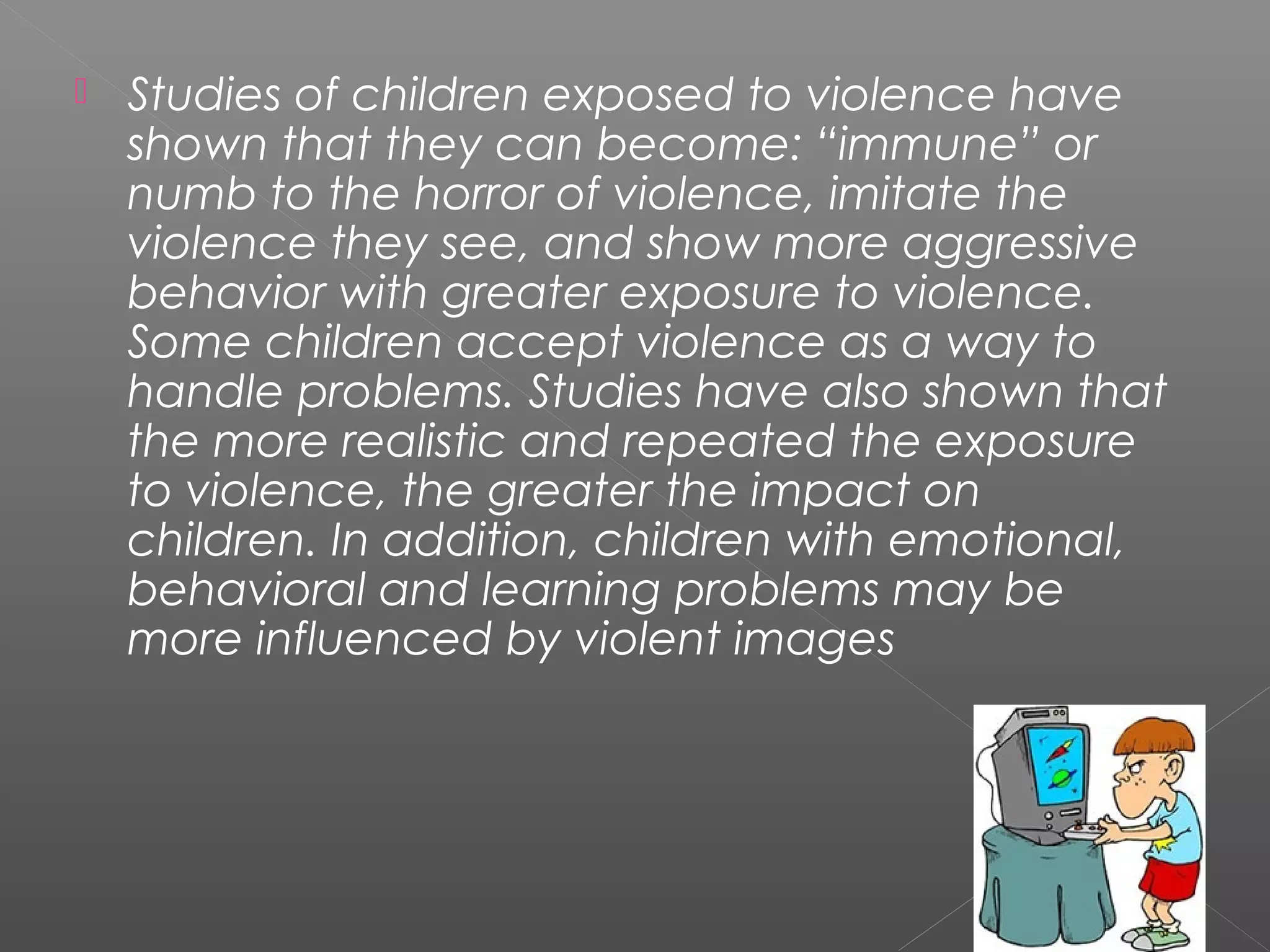    Studies of children exposed to violence have
    shown that they can become: “immune” or
    numb to the horror of violence, imitate the
    violence they see, and show more aggressive
    behavior with greater exposure to violence.
    Some children accept violence as a way to
    handle problems. Studies have also shown that
    the more realistic and repeated the exposure
    to violence, the greater the impact on
    children. In addition, children with emotional,
    behavioral and learning problems may be
    more influenced by violent images
 