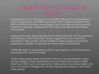    Increasing reports of bullying can be partially attributed to the popularity of
    violent video games. The 2008 study Grand Theft Childhood reported that
    60% of middle school boys who played at least one Mature-rated game hit
    or beat up someone, compared to 39% of boys that did not play Mature-
    rated games.

   Video games often reward players for simulating violence, and thus enhance
    the learning of violent behaviors. Studies suggest that when violence is
    rewarded in video games, players exhibit increased aggressive behavior
    compared to players of video games where violence is punished

   A 2000 FBI report includes playing violent video games in a list of behaviors
    associated with school shootings

   Violent video games teach youth that violence is an acceptable conflict-
    solving strategy and an appropriate way to achieve one's goals. A 2009
    study found that youth who play violent video games have lower belief in the
    use of nonviolent strategies and are less forgiving than players of nonviolent
    video games.
 