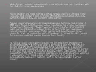    Violent video games cause players to associate pleasure and happiness with
    the ability to cause pain in others.


   Young children are more likely to confuse fantasy violence with real world
    violence, and without a framework for ethical decision making, they may
    mimic the actions they see in violent video games.

   Playing violent video games increases aggressive behavior and arousal . A
    2009 study found that it takes up to four minutes for the level of aggressive
    thoughts and feelings in children to return to normal after playing violent
    video games. It takes five to ten minutes for heart rate and aggressive
    behavior to return to baseline. Video games that show the most blood
    generate more aggressive thoughts. When blood is present in video games,
    there is a measurable increase in arousal and hostility.


   10.Playing violent video games causes the development of aggressive
    behavioral scripts. A behavioral script is developed from the repetition of
    actions and affects the subconscious mind. An example of a common
    behavioral script is a driving script that tells drivers to get in a vehicle, put on
    a seat belt, and turn on the ignition. Similarly, violent video games can lead
    to scripts that tell youth to respond aggressively in certain situations. Violence
    in video games may lead to real world violence when scripts are
    automatically triggered in daily life, such as being nudged in a school
    hallway.
 