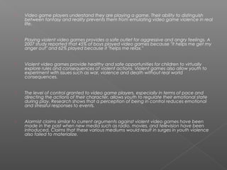    Video game players understand they are playing a game. Their ability to distinguish
    between fantasy and reality prevents them from emulating video game violence in real
    life.


   Playing violent video games provides a safe outlet for aggressive and angry feelings. A
    2007 study reported that 45% of boys played video games because "it helps me get my
    anger out" and 62% played because it "helps me relax."


   Violent video games provide healthy and safe opportunities for children to virtually
    explore rules and consequences of violent actions. Violent games also allow youth to
    experiment with issues such as war, violence and death without real world
    consequences.


   The level of control granted to video game players, especially in terms of pace and
    directing the actions of their character, allows youth to regulate their emotional state
    during play. Research shows that a perception of being in control reduces emotional
    and stressful responses to events.


   Alarmist claims similar to current arguments against violent video games have been
    made in the past when new media such as radio, movies, and television have been
    introduced. Claims that these various mediums would result in surges in youth violence
    also failed to materialize.
 