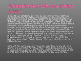   The ESRB was established in 1994 by the Entertainment Software
    Association (formerly Interactive Digital Software Association), in
    response to criticism of violent content found in video games such
    as Night Trap, Mortal Kombat, Lethal Enforcers, Doom, and other
    controversial video games portraying overly violent or intense sexual
    situations. The board assigns ratings to games based on their
    content, using judgment similar to the motion picture rating systems
    used in many countries. In addition, content descriptors explain
    specific types of content present in games. The ratings are intended
    to aid consumers in determining a game's content and suitability. A
    game's rating is generally displayed on its box, in its media, in
    advertisements, and on the game's website. By July 2012 it had
    assigned more than 22,000 ratings to titles submitted by more than
    350 publishers.

   Although the rating system is nominally voluntary, nearly all video
    games are submitted for rating. Many retail stores prohibit the sale
    of unrated video games, and major console manufacturers will not
    license games for their systems unless they carry ESRB ratings.
 