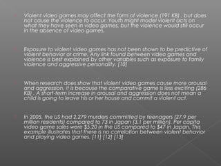    Violent video games may affect the form of violence (191 KB) , but does
    not cause the violence to occur. Youth might model violent acts on
    what they have seen in video games, but the violence would still occur
    in the absence of video games.


   Exposure to violent video games has not been shown to be predictive of
    violent behavior or crime. Any link found between video games and
    violence is best explained by other variables such as exposure to family
    violence and aggressive personality. [10]


   When research does show that violent video games cause more arousal
    and aggression, it is because the comparative game is less exciting (286
    KB) . A short-term increase in arousal and aggression does not mean a
    child is going to leave his or her house and commit a violent act.


   In 2005, the US had 2,279 murders committed by teenagers (27.9 per
    million residents) compared to 73 in Japan (3.1 per million). Per capita
    video game sales were $5.20 in the US compared to $47 in Japan. This
    example illustrates that there is no correlation between violent behavior
    and playing video games. [11] [12] [13]
 