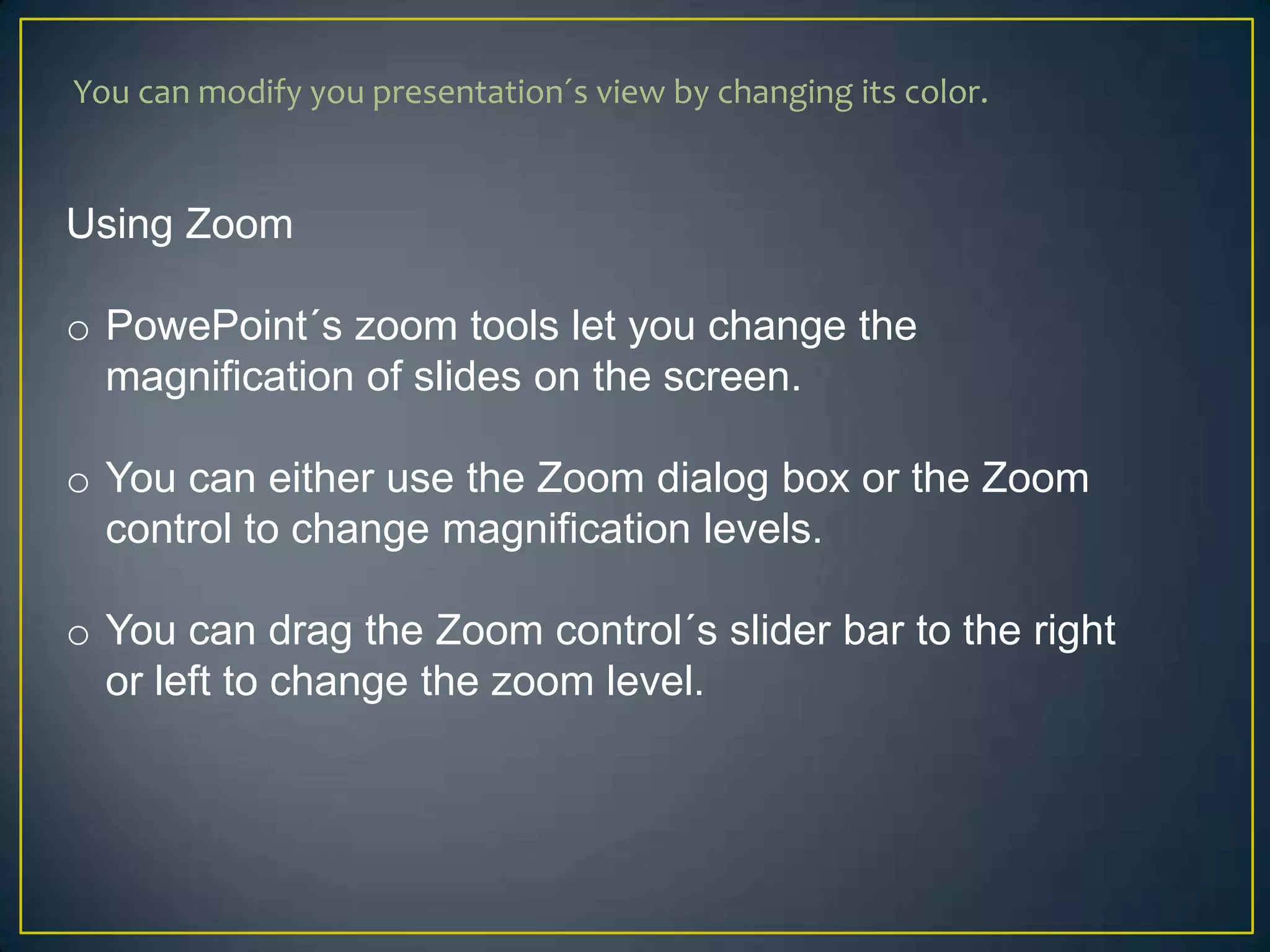 You can modify you presentation´s view by changing its color.


Using Zoom

o PowePoint´s zoom tools let you change the
  magnification of slides on the screen.

o You can either use the Zoom dialog box or the Zoom
  control to change magnification levels.

o You can drag the Zoom control´s slider bar to the right
  or left to change the zoom level.
 
