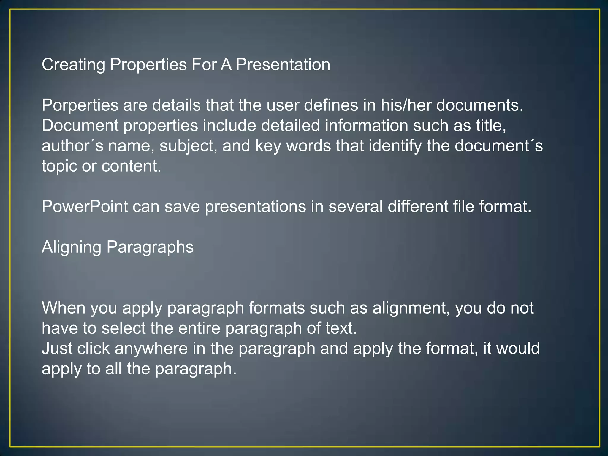 Creating Properties For A Presentation

Porperties are details that the user defines in his/her documents.
Document properties include detailed information such as title,
author´s name, subject, and key words that identify the document´s
topic or content.

PowerPoint can save presentations in several different file format.

Aligning Paragraphs


When you apply paragraph formats such as alignment, you do not
have to select the entire paragraph of text.
Just click anywhere in the paragraph and apply the format, it would
apply to all the paragraph.
 
