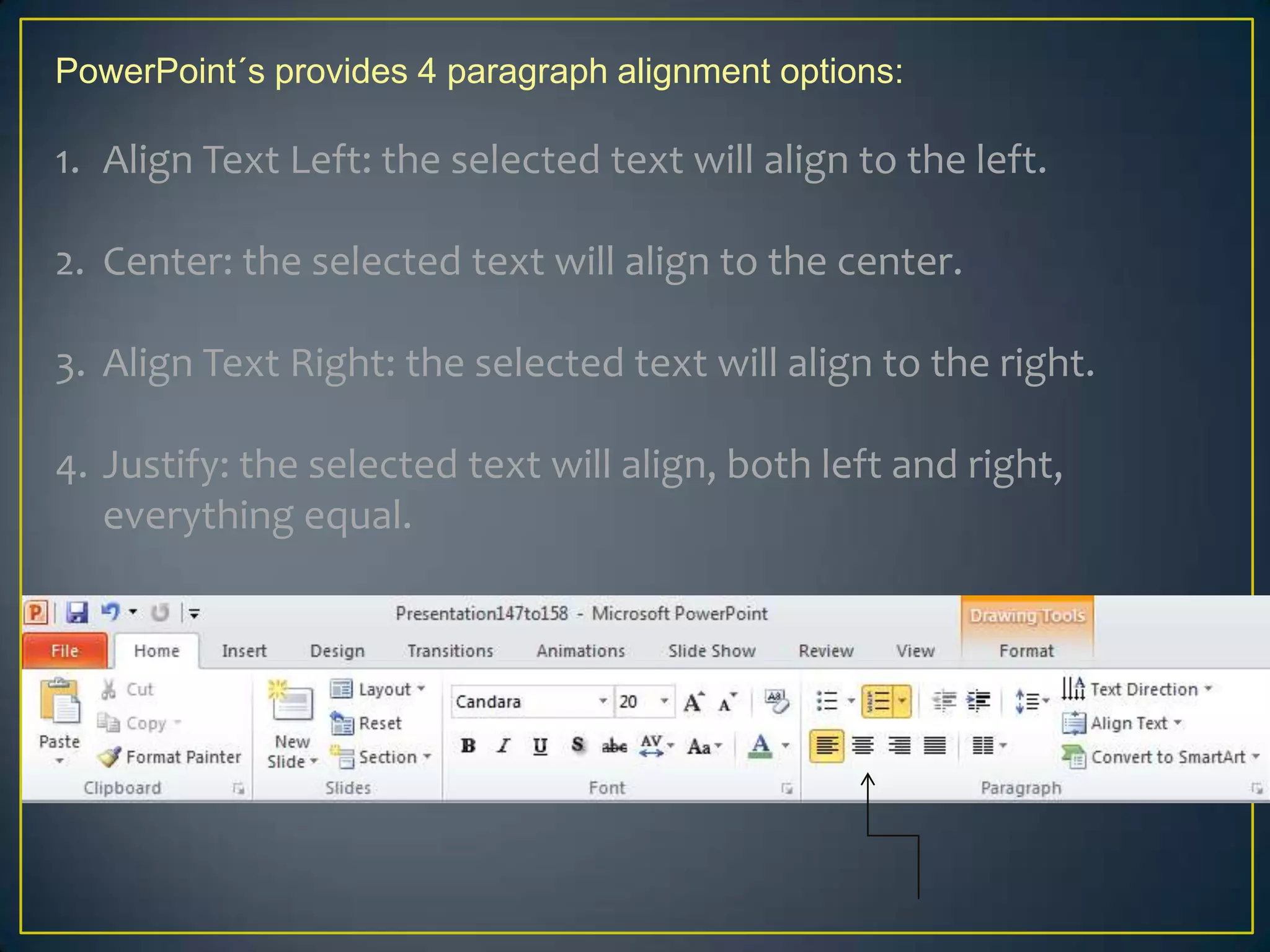 PowerPoint´s provides 4 paragraph alignment options:

1. Align Text Left: the selected text will align to the left.

2. Center: the selected text will align to the center.

3. Align Text Right: the selected text will align to the right.

4. Justify: the selected text will align, both left and right,
   everything equal.
 