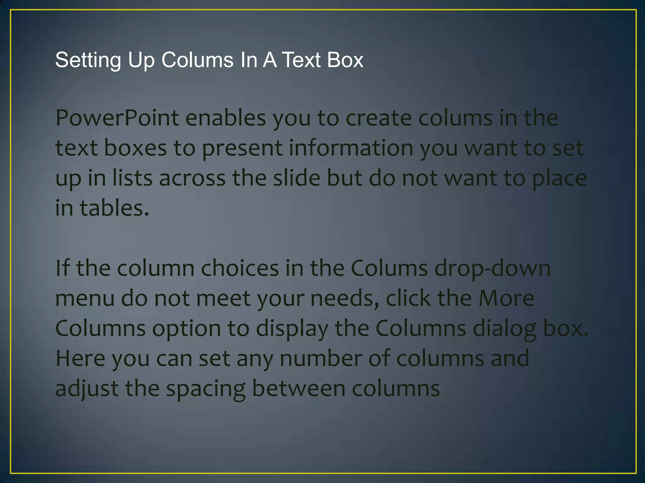 Setting Up Colums In A Text Box

PowerPoint enables you to create colums in the
text boxes to present information you want to set
up in lists across the slide but do not want to place
in tables.

If the column choices in the Colums drop-down
menu do not meet your needs, click the More
Columns option to display the Columns dialog box.
Here you can set any number of columns and
adjust the spacing between columns
 