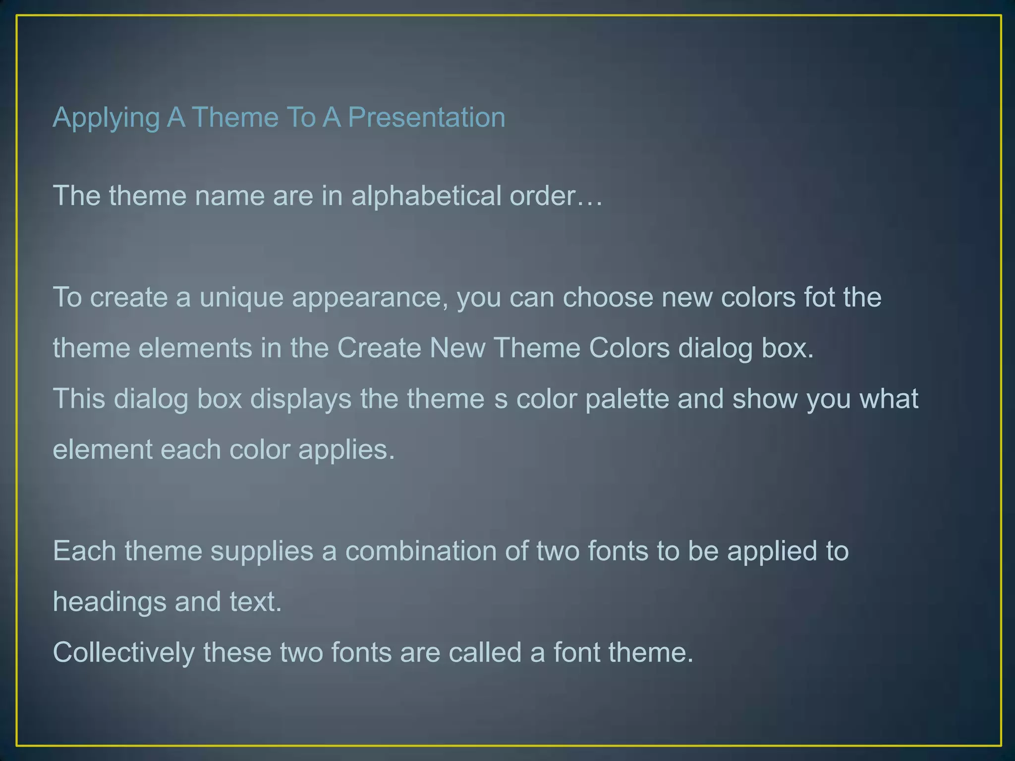 Applying A Theme To A Presentation

The theme name are in alphabetical order…


To create a unique appearance, you can choose new colors fot the
theme elements in the Create New Theme Colors dialog box.
This dialog box displays the theme s color palette and show you what
element each color applies.


Each theme supplies a combination of two fonts to be applied to
headings and text.
Collectively these two fonts are called a font theme.
 