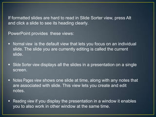 If formatted slides are hard to read in Slide Sorter view, press Alt
and click a slide to see its heading clearly.

PowerPoint provides these views:

 Normal view is the default view that lets you focus on an individual
  slide. The slide you are currently editing is called the current
  slide.

 Slide Sorter view displays all the slides in a presentation on a single
  screen.

 Notes Pages view shows one slide at time, along with any notes that
  are associated with slide. This view lets you create and edit
  notes.

 Reading view if you display the presentation in a window it enables
  you to also work in other window at the same time.
 