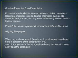 Creating Properties For A Presentation

Porperties are details that the user defines in his/her documents.
Document properties include detailed information such as title,
author´s name, subject, and key words that identify the document´s
topic or content.

PowerPoint can save presentations in several different file format.

Aligning Paragraphs


When you apply paragraph formats such as alignment, you do not
have to select the entire paragraph of text.
Just click anywhere in the paragraph and apply the format, it would
apply to all the paragraph.
 