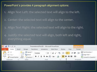 PowerPoint´s provides 4 paragraph alignment options:

1. Align Text Left: the selected text will align to the left.

2. Center: the selected text will align to the center.

3. Align Text Right: the selected text will align to the right.

4. Justify: the selected text will align, both left and right,
   everything equal.
 