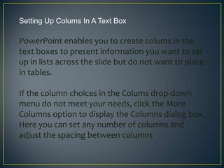 Setting Up Colums In A Text Box

PowerPoint enables you to create colums in the
text boxes to present information you want to set
up in lists across the slide but do not want to place
in tables.

If the column choices in the Colums drop-down
menu do not meet your needs, click the More
Columns option to display the Columns dialog box.
Here you can set any number of columns and
adjust the spacing between columns
 