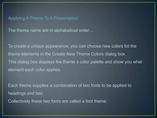 Applying A Theme To A Presentation

The theme name are in alphabetical order…


To create a unique appearance, you can choose new colors fot the
theme elements in the Create New Theme Colors dialog box.
This dialog box displays the theme s color palette and show you what
element each color applies.


Each theme supplies a combination of two fonts to be applied to
headings and text.
Collectively these two fonts are called a font theme.
 