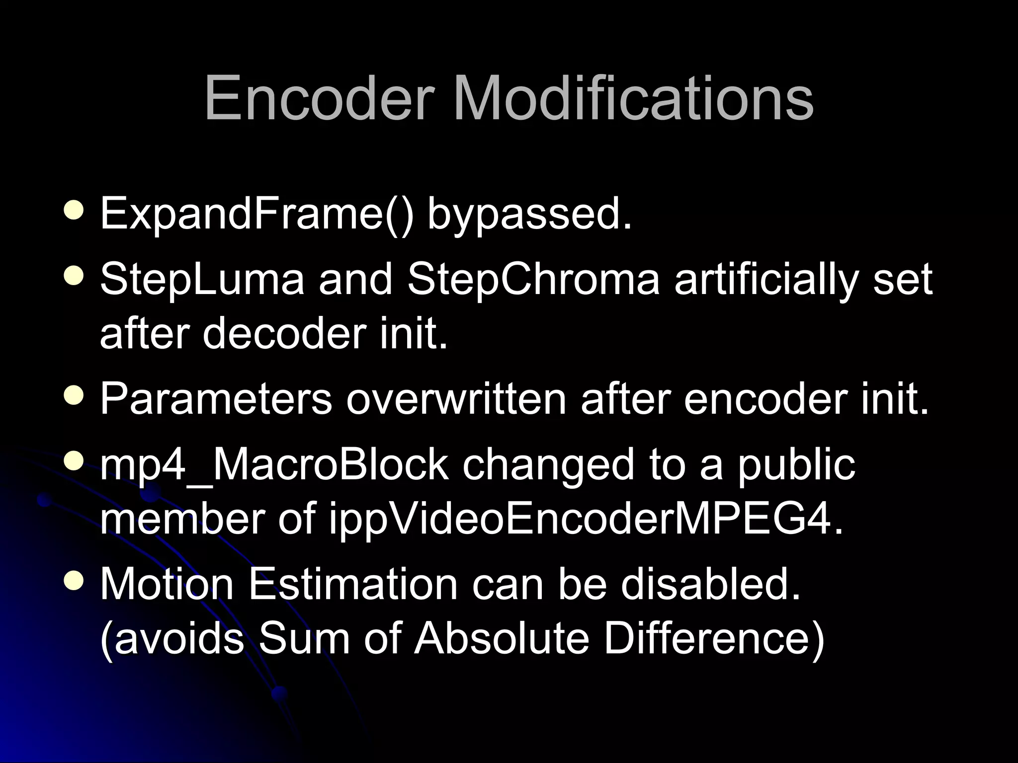 Encoder Modifications ExpandFrame() bypassed. StepLuma and StepChroma artificially set after decoder init. Parameters overwritten after encoder init. mp4_MacroBlock changed to a public member of ippVideoEncoderMPEG4. Motion Estimation can be disabled. (avoids Sum of Absolute Difference) 